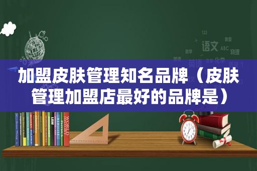 加盟皮肤管理知名品牌（皮肤管理加盟店最好的品牌是）