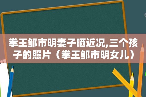 拳王邹市明妻子晒近况,三个孩子的照片（拳王邹市明女儿）