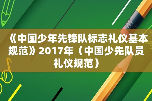 《中国少年先锋队标志礼仪基本规范》2017年（中国少先队员礼仪规范）