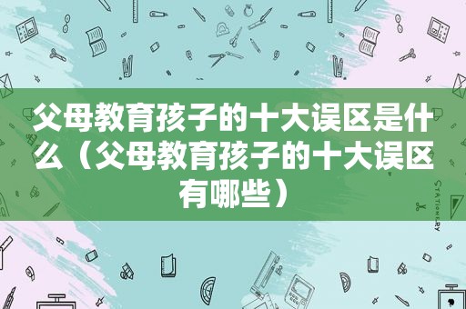 父母教育孩子的十大误区是什么（父母教育孩子的十大误区有哪些）