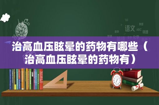 治高血压眩晕的药物有哪些（治高血压眩晕的药物有）