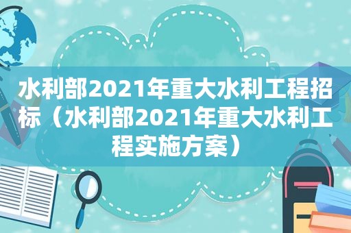 水利部2021年重大水利工程招标（水利部2021年重大水利工程实施方案）