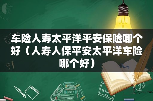 车险人寿太平洋平安保险哪个好（人寿人保平安太平洋车险哪个好）