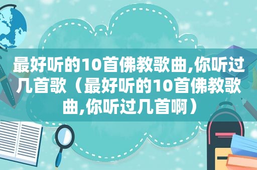 最好听的10首佛教歌曲,你听过几首歌（最好听的10首佛教歌曲,你听过几首啊）