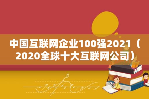 中国互联网企业100强2021（2020全球十大互联网公司）