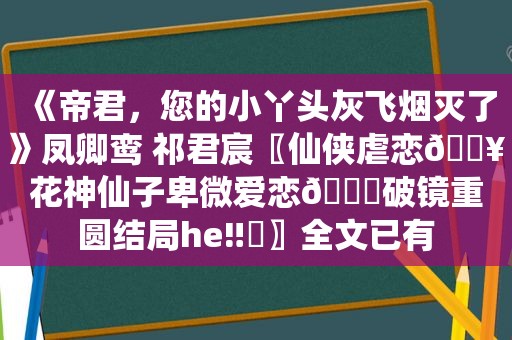 《帝君，您的小丫头灰飞烟灭了》凤卿鸾 祁君宸〖仙侠虐恋🔥花神仙子卑微爱恋💔破镜重圆结局he‼️〗全文已有