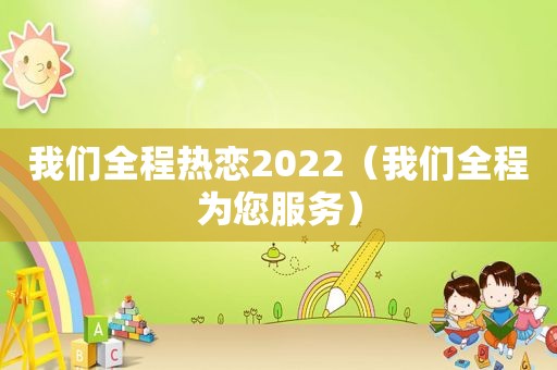 我们全程热恋2022（我们全程为您服务）