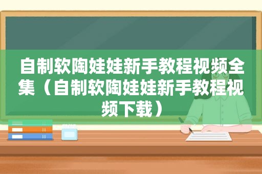 自制软陶娃娃新手教程视频全集（自制软陶娃娃新手教程视频下载）