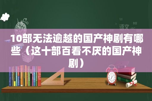 10部无法逾越的国产神剧有哪些（这十部百看不厌的国产神剧）