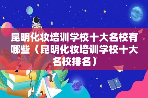 昆明化妆培训学校十大名校有哪些（昆明化妆培训学校十大名校排名）