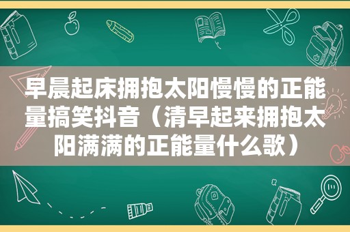 早晨起床拥抱太阳慢慢的正能量搞笑抖音（清早起来拥抱太阳满满的正能量什么歌）