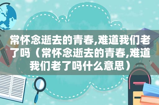 常怀念逝去的青春,难道我们老了吗（常怀念逝去的青春,难道我们老了吗什么意思）