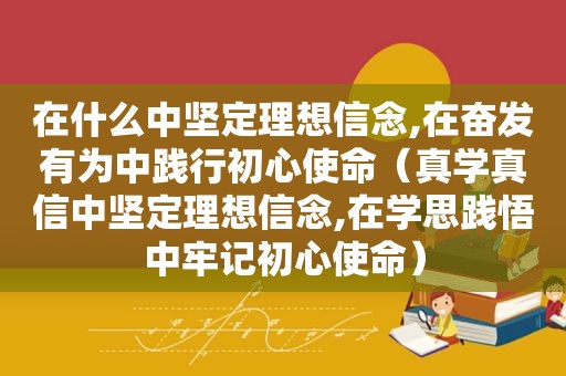 在什么中坚定理想信念,在奋发有为中践行初心使命（真学真信中坚定理想信念,在学思践悟中牢记初心使命）