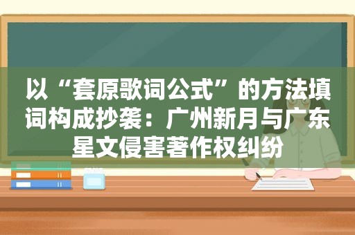 以“套原歌词公式”的方法填词构成抄袭：广州新月与广东星文侵害著作权纠纷