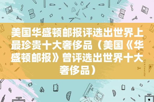 美国 *** 评选出世界上最珍贵十大奢侈品（美国《 *** 》曾评选出世界十大奢侈品）