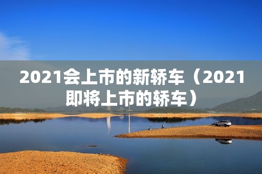 2021会上市的新轿车（2021即将上市的轿车）