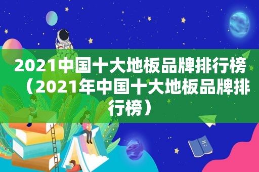 2021中国十大地板品牌排行榜（2021年中国十大地板品牌排行榜）