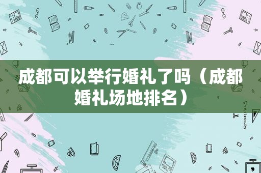 成都可以举行婚礼了吗（成都婚礼场地排名）