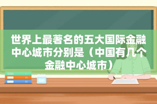 世界上最著名的五大国际金融中心城市分别是（中国有几个金融中心城市）