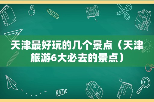 天津最好玩的几个景点（天津旅游6大必去的景点）