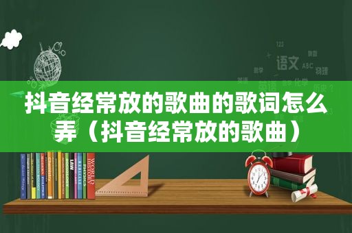 抖音经常放的歌曲的歌词怎么弄（抖音经常放的歌曲）