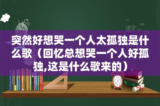 突然好想哭一个人太孤独是什么歌（回忆总想哭一个人好孤独,这是什么歌来的）