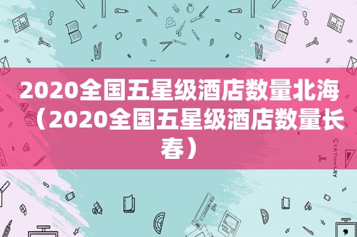 2020全国五星级酒店数量北海（2020全国五星级酒店数量长春）