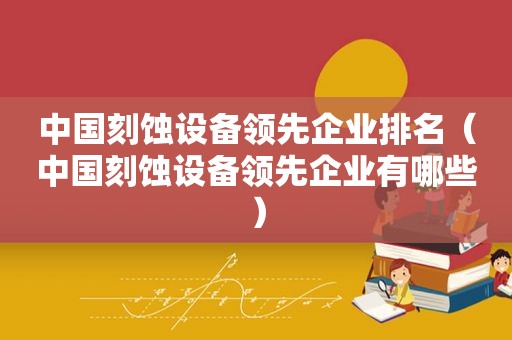 中国刻蚀设备领先企业排名（中国刻蚀设备领先企业有哪些）