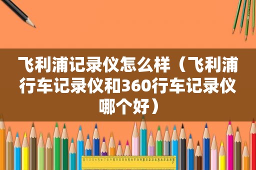 飞利浦记录仪怎么样（飞利浦行车记录仪和360行车记录仪哪个好）