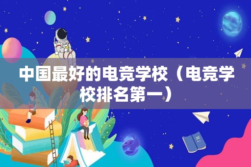 中国最好的电竞学校（电竞学校排名第一）