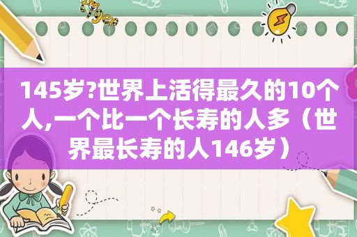 145岁?世界上活得最久的10个人,一个比一个长寿的人多（世界最长寿的人146岁）