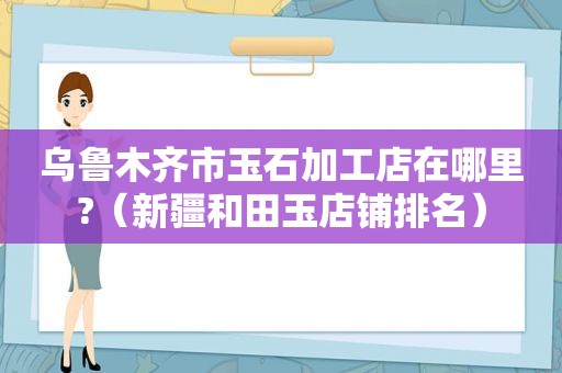 乌鲁木齐市玉石加工店在哪里?（新疆和田玉店铺排名）