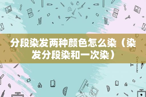 分段染发两种颜色怎么染（染发分段染和一次染）