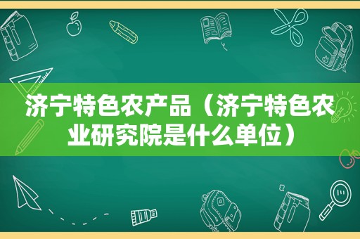 济宁特色农产品（济宁特色农业研究院是什么单位）