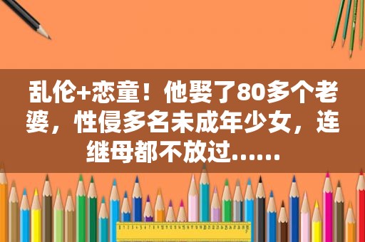  *** + *** ！他娶了80多个老婆，性侵多名未成年少女，连继母都不放过……