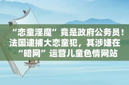 “ ***  *** ”竟是 *** 公务员！法国逮捕大 *** 犯，其涉嫌在“暗网”运营儿童 *** 