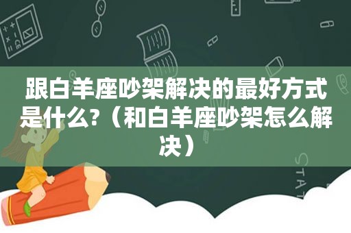 跟白羊座吵架解决的最好方式是什么?（和白羊座吵架怎么解决）