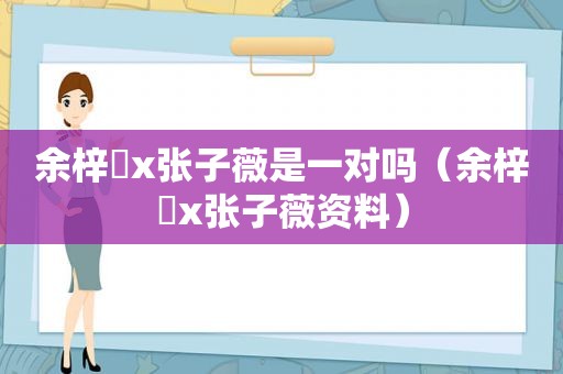 余梓桾x张子薇是一对吗（余梓桾x张子薇资料）