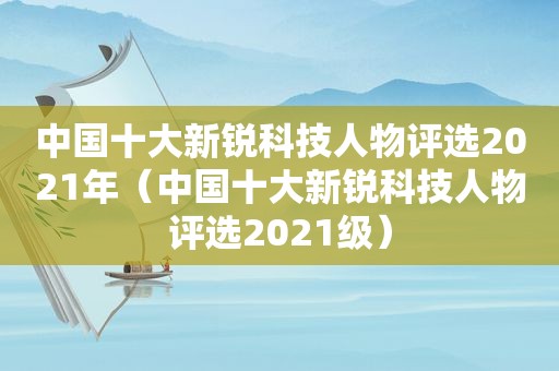 中国十大新锐科技人物评选2021年（中国十大新锐科技人物评选2021级）