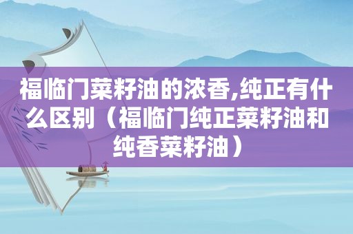 福临门菜籽油的浓香,纯正有什么区别（福临门纯正菜籽油和纯香菜籽油）