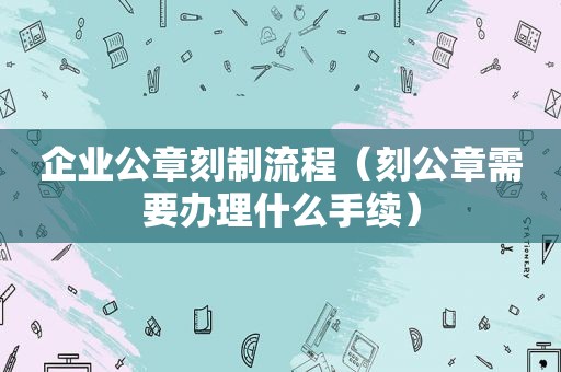 企业公章刻制流程（刻公章需要办理什么手续）