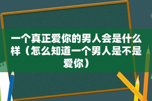 一个真正爱你的男人会是什么样（怎么知道一个男人是不是爱你）