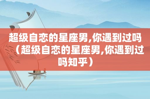 超级自恋的星座男,你遇到过吗（超级自恋的星座男,你遇到过吗知乎）