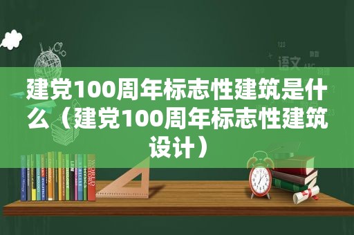 建党100周年标志性建筑是什么（建党100周年标志性建筑设计）