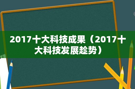 2017十大科技成果（2017十大科技发展趁势）