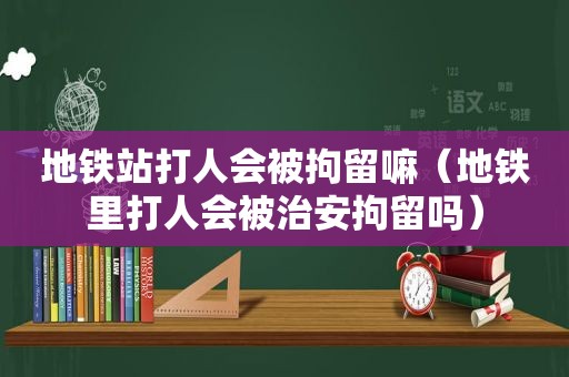 地铁站打人会被拘留嘛（地铁里打人会被治安拘留吗）