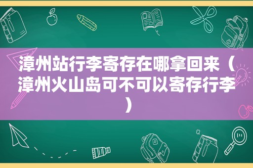 漳州站行李寄存在哪拿回来（漳州火山岛可不可以寄存行李）