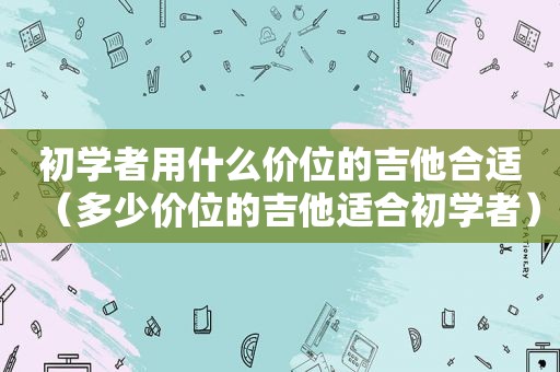 初学者用什么价位的吉他合适（多少价位的吉他适合初学者）