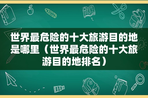 世界最危险的十大旅游目的地是哪里（世界最危险的十大旅游目的地排名）