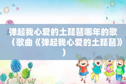 弹起我心爱的土琵琶哪年的歌（歌曲《弹起我心爱的土琵琶》）